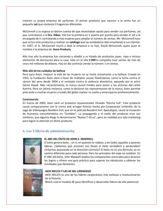 crearon su propia empresa de perfumes. El primer producto que sacaron a la venta fue un
pequeño set que contenía 5 fragancias diferentes.

McConnell y su esposa se dieron cuenta de que necesitaban ayuda para vender sus perfumes, así
que contrataron a la Sra. Albee. Ella fue la primera en ir puerta por puerta para vender el set y la
encargada de ir contratando a más mujeres para ampliar el número de ventas. Mr. McConnell tuvo
que incluir más productos y realizar un catálogo que las vendedoras iban enseñando a sus clientas.
En 1937, el Sr. McConnell murió y dejó la empresa a su hijo, David McConnell, quien puso el
nombre a la empresa de: Avon Products.

Año tras año la empresa fue creciendo y añadió a su listado de productos joyas, ropa e incluso
elementos de decoración para la casa. Sólo en el año 1.999 la compañía tuvo ventas de más de
cinco mil millones de dólares. Hoy en día continúa siendo la número 1 en ventas.

Más allá de los cuidados de belleza
Pero para Avon, mejorar la vida de las mujeres no se limita únicamente a la belleza. Creada en
1955, la Fundación Avon obra a favor de múltiples causas filantrópicas, como la lucha contra el
cáncer del seno desde 2004 y el combate contra la violencia doméstica, apoyado por la actriz
Salma Hayek. Más recientemente, la marca reunió fondos para asistir a las víctimas del ciclón
Katrina. Pero en última instancia, como lo declaran los representantes de la marca, Avon permite
ante todo a muchas mujeres a través del globo realizar su sueño y emanciparse profesionalmente.

Controversia
En marzo de 2009, Avon sacó un producto rejuvenecedor titulado "Derma Full". Este producto
causó comparaciones con la crema anti arrugas ficticias hecha por Corporación Umbrella, de la
saga de Videojuegos Resident Evil; que en la película Resident Evil: Apocalypse, causó la mutación
de Humanos convirtiéndolos en "Zombies". La propaganda y el estilo del producto eran tan
similares, que algunos blogs lo denominaron "Nuevo T-Virus", pero en realidad era sólo marketing
para lograr la atención en dicho producto.


6. Los 5 libros de administración

                  EL ABC DEL ÉXITO DE JOHN C. MAXWELL
                  El éxito genera éxito... en ti, en quienes te rodean, y en todos aquellos a quienes
                  lideras. ¿Sabemos qué acciones nos llevan al éxito verdadero y perdurable?
                  ¿Estarnos avanzando en la dirección correcta? El éxito no es una fórmula, es un
                  camino diferente para cada persona. Pero los principios del viaje no cambian. En
                  El ABC del éxito, John Maxwell analiza los componentes esenciales para alcanzar
                  los logros y ofrece una guía práctica para superar los obstáculos y obtener los
                  resultados que deseamos.

                   JACK WELCH Y LAS 4E DEL LIDERAZGO
                   JACK WELCH es uno de los líderes corporativos más exitosos y revolucionarios
                   de la historia.
                   Welch creó el modelo 4E para identificar y desarrollar lideres de alto potencial.
 