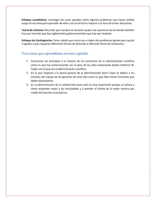 Enfoque cuantitativo: Investigar los casos pasados sobre algunos problemas que hayan podido
surgir en esa área para aprender de ellos y así en el futuro mejorar a la hora de tomar decisiones.

Teoría de sistemas: Recordar que siempre se necesita ayuda o las opiniones de los demás también
hay que recordar que hay reglamentos gubernamentales que hay que respetar.

Enfoque de Contingencias: Tener sabido que nunca van a haber dos problemas iguales pero quizás
si iguales y que requieren diferentes formas de dirección o diferente forma de resolverlos.


Tres cosas que aprendimos en este capitulo

    1. Conocimos los principios o la historia de los comienzos de la administración científica
       como es que fue evolucionando con el paso de los años empezando desde Frederick W.
       Taylor con lo que era la administración científica.
    2. En lo que respecta a la teoría general de la administración Henri Fayol se dedico a los
       estudios del trabajo de los gerentes de nivel alto como es que ellos tienen funciones que
       deben desempeñar.
    3. En la administración de la calidad total pues esto es muy importante porque se enfoca a
       cómo responder mejor a las necesidades y a atender al cliente de la mejor manera por
       medio de 6 puntos muy buenos.
 