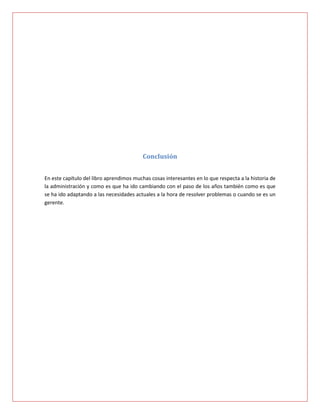 Conclusión


En este capítulo del libro aprendimos muchas cosas interesantes en lo que respecta a la historia de
la administración y como es que ha ido cambiando con el paso de los años también como es que
se ha ido adaptando a las necesidades actuales a la hora de resolver problemas o cuando se es un
gerente.
 