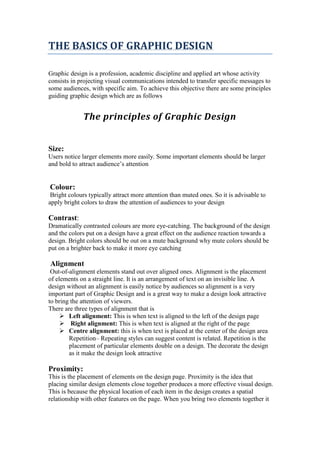 THE BASICS OF GRAPHIC DESIGN
Graphic design is a profession, academic discipline and applied art whose activity
consists in projecting visual communications intended to transfer specific messages to
some audiences, with specific aim. To achieve this objective there are some principles
guiding graphic design which are as follows
The principles of Graphic Design
Size:
Users notice larger elements more easily. Some important elements should be larger
and bold to attract audience’s attention
Colour:
Bright colours typically attract more attention than muted ones. So it is advisable to
apply bright colors to draw the attention of audiences to your design
Contrast:
Dramatically contrasted colours are more eye-catching. The background of the design
and the colors put on a design have a great effect on the audience reaction towards a
design. Bright colors should be out on a mute background why mute colors should be
put on a brighter back to make it more eye catching
Alignment
Out-of-alignment elements stand out over aligned ones. Alignment is the placement
of elements on a straight line. It is an arrangement of text on an invisible line. A
design without an alignment is easily notice by audiences so alignment is a very
important part of Graphic Design and is a great way to make a design look attractive
to bring the attention of viewers.
There are three types of alignment that is
 Left alignment: This is when text is aligned to the left of the design page
 Right alignment: This is when text is aligned at the right of the page
 Centre alignment: this is when text is placed at the center of the design area
Repetition– Repeating styles can suggest content is related. Repetition is the
placement of particular elements double on a design. The decorate the design
as it make the design look attractive
Proximity:
This is the placement of elements on the design page. Proximity is the idea that
placing similar design elements close together produces a more effective visual design.
This is because the physical location of each item in the design creates a spatial
relationship with other features on the page. When you bring two elements together it
 