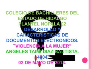 COLEGIO DE BACHILLERES DEL
ESTADO DE HIDALGO
PLANTEL NOPALA 02
DESARROLLO Y
CARACTERISTICAS DE
DOCUMENTOS ELECTRONICOS.
‟VIOLENCIA A LA MUJER”
ANGELES TAIMI DIAZ BAUTISTA.
4204
02 DE MAYO DE 2013.
 