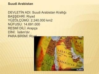 Suudi Arabistan
DEVLETİN ADI: Suudi Arabistan Krallığı
BAŞŞEHRİ: Riyad
YÜZÖLÇÜMÜ: 2.240.000 km2
NÜFUSU: 14.691.000
RESMİ DİLİ: Arapça
DİNİ: İslâm'dır .
PARA BİRİMİ: Riyal
 