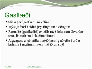 Gasflæði Stilla þarf gasflæði að vélinni Þrýstijafnari heldur þrýstingnum stöðugum Rennslið (gasflæðið) er stillt með loka sem ákvarðar rennslishraðann í flæðimælinum Algengast er að stilla flæðið þannig að efra borð á kúlunni í mælinum nemi við töluna sjö 27.4.2010 Garðar, Hildur og Jónas 