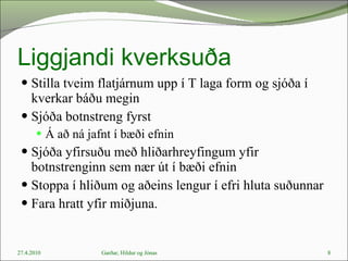 Liggjandi kverksuða Stilla tveim flatjárnum upp í T laga form og sjóða í kverkar báðu megin Sjóða botnstreng fyrst  Á að ná jafnt í bæði efnin Sjóða yfirsuðu með hliðarhreyfingum yfir botnstrenginn sem nær út í bæði efnin Stoppa í hliðum og aðeins lengur í efri hluta suðunnar  Fara hratt yfir miðjuna.  27.4.2010 Garðar, Hildur og Jónas 