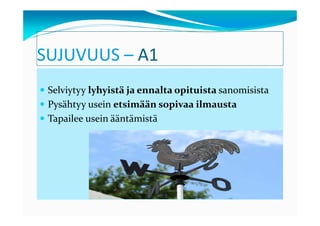 SUJUVUUS – A1
 Selviytyy lyhyistä ja ennalta opituista sanomisista
 Pysähtyy usein etsimään sopivaa ilmausta
 Tapailee usein ääntämistä
 