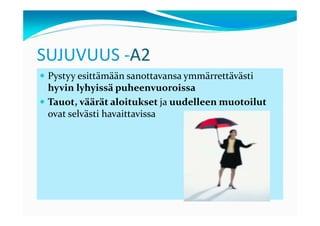 SUJUVUUS -A2
 Pystyy esittämään sanottavansa ymmärrettävästi
 hyvin lyhyissä puheenvuoroissa
 Tauot, väärät aloitukset ja uudelleen muotoilut
 ovat selvästi havaittavissa
 