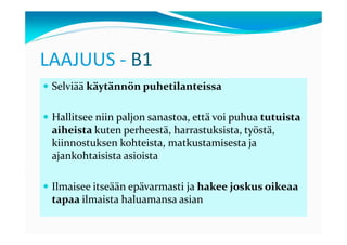 LAAJUUS - B1
 Selviää käytännön puhetilanteissa

 Hallitsee niin paljon sanastoa, että voi puhua tutuista
 aiheista kuten perheestä, harrastuksista, työstä,
 kiinnostuksen kohteista, matkustamisesta ja
 ajankohtaisista asioista

 Ilmaisee itseään epävarmasti ja hakee joskus oikeaa
 tapaa ilmaista haluamansa asian
 