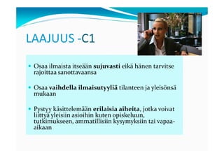 LAAJUUS -C1
 Osaa ilmaista itseään sujuvasti eikä hänen tarvitse
 rajoittaa sanottavaansa

 Osaa vaihdella ilmaisutyyliä tilanteen ja yleisönsä
 mukaan

 Pystyy käsittelemään erilaisia aiheita, jotka voivat
 liittyä yleisiin asioihin kuten opiskeluun,
 tutkimukseen, ammatillisiin kysymyksiin tai vapaa-
 aikaan
 