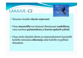 LAAJUUS -C2
 Ilmaisee itseään täysin sujuvasti

 Osaa muotoilla tarvittaessa ilmaisuaan uudelleen,
 osaa osoittaa painotuksia ja karsia epäselvyyksiä

 Osaa myös käyttää oikein ja asianmukaisesti kyseiselle
 kielelle ominaisia idiomeja sekä kielelle tyypillisiä
 ilmauksia
 