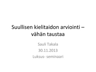 Suullisen kielitaidon arviointi –
vähän taustaa
Sauli Takala
30.11.2013
Luksus- seminaari

 