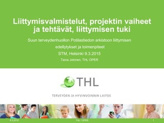 Liittymisvalmistelut, projektin vaiheet
ja tehtävät, liittymisen tuki
Suun terveydenhuollon Potilastiedon arkistoon liittymisen
edellytykset ja toimenpiteet
STM, Helsinki 9.3.2015
Taina Jokinen, THL OPER
9.3.2015 THL / OPER 1
 