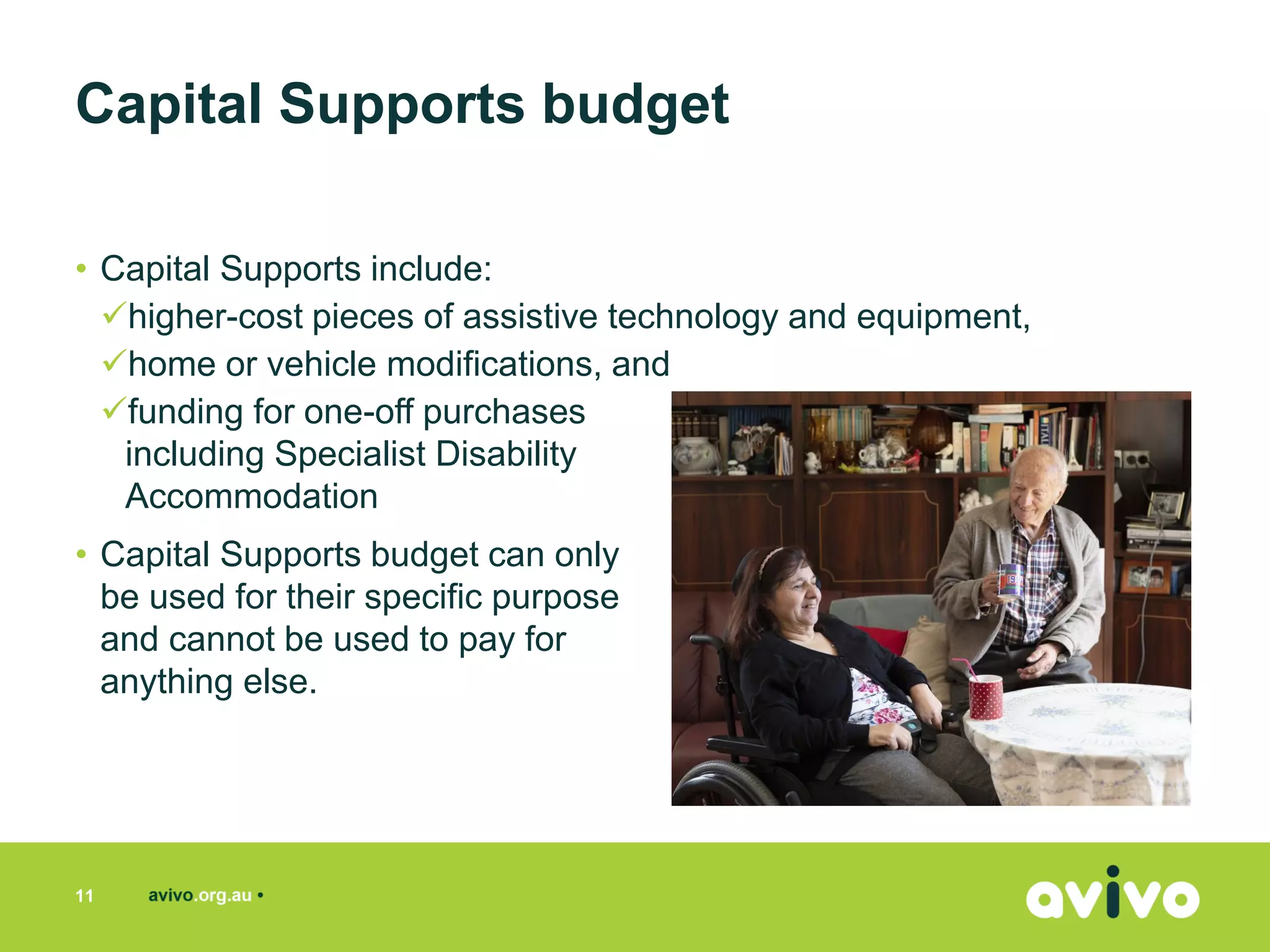 • Capital Supports include:
✓higher-cost pieces of assistive technology and equipment,
✓home or vehicle modifications, and
✓funding for one-off purchases
including Specialist Disability
Accommodation
• Capital Supports budget can only
be used for their specific purpose
and cannot be used to pay for
anything else.
11
Capital Supports budget
 