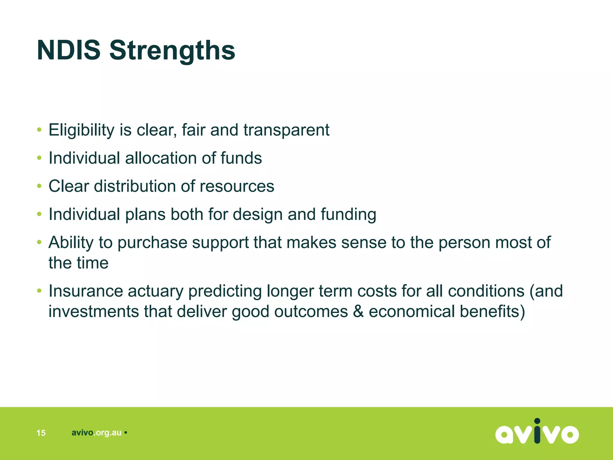 • Eligibility is clear, fair and transparent
• Individual allocation of funds
• Clear distribution of resources
• Individual plans both for design and funding
• Ability to purchase support that makes sense to the person most of
the time
• Insurance actuary predicting longer term costs for all conditions (and
investments that deliver good outcomes & economical benefits)
NDIS Strengths
15
 