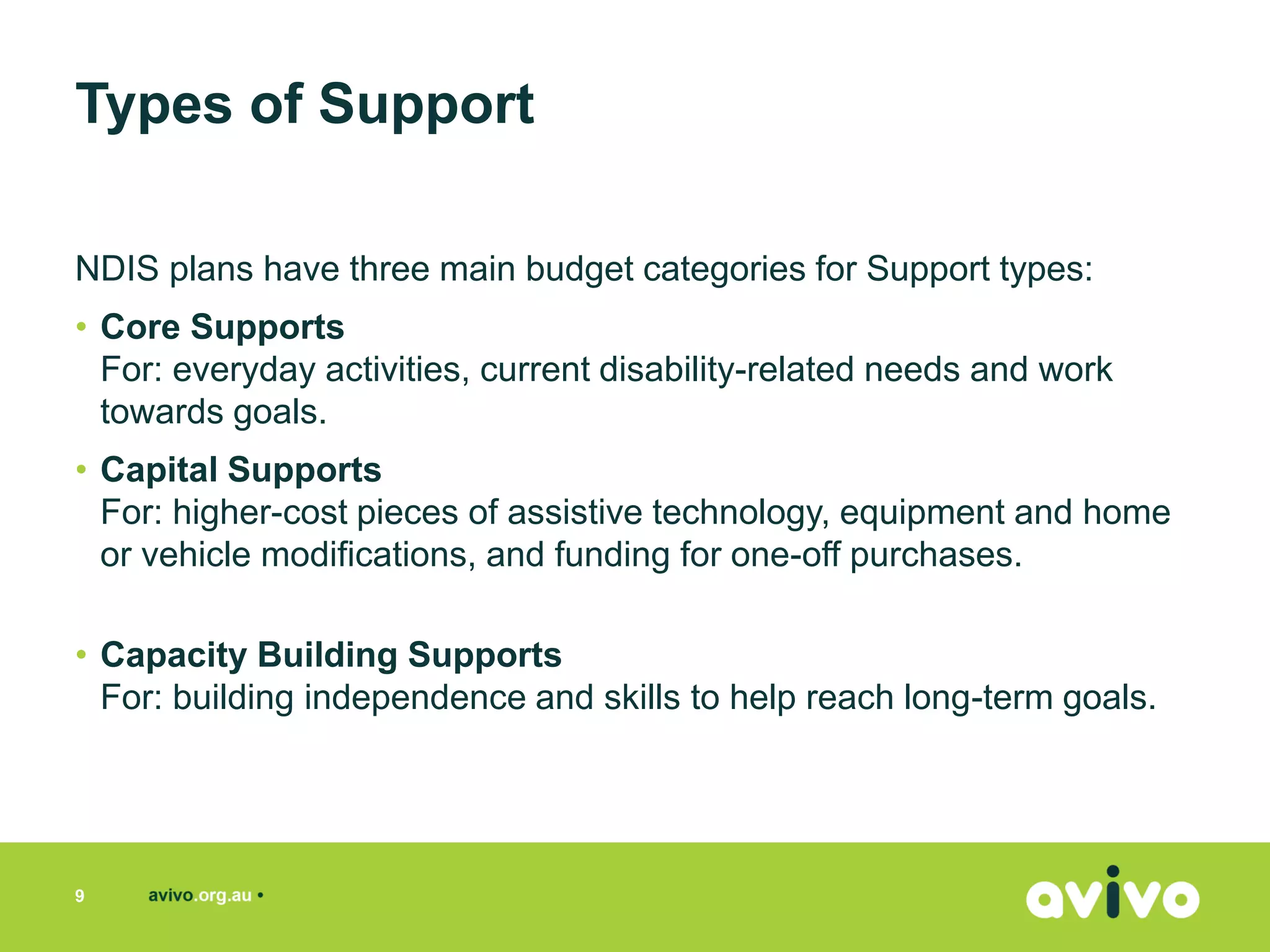 NDIS plans have three main budget categories for Support types:
• Core Supports
For: everyday activities, current disability-related needs and work
towards goals.
• Capital Supports
For: higher-cost pieces of assistive technology, equipment and home
or vehicle modifications, and funding for one-off purchases.
• Capacity Building Supports
For: building independence and skills to help reach long-term goals.
9
Types of Support
 