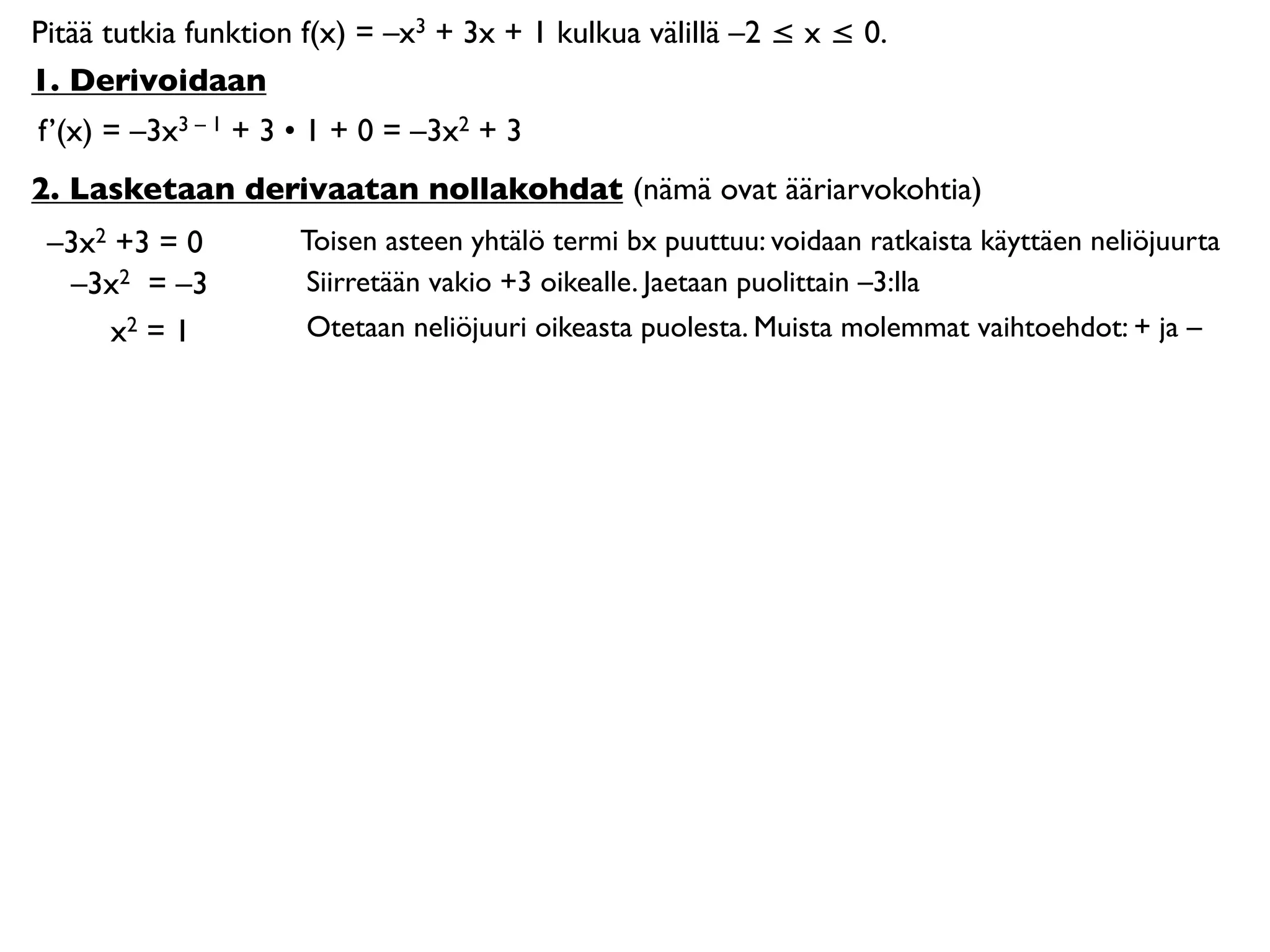 Pitää tutkia funktion f(x) = –x3 + 3x + 1 kulkua välillä –2 ≤ x ≤ 0.
1. Derivoidaan
f’(x) = –3x3 – 1 + 3 • 1 + 0 = –3x2 + 3
2. Lasketaan derivaatan nollakohdat (nämä ovat ääriarvokohtia)
 –3x2 +3 = 0         Toisen asteen yhtälö termi bx puuttuu: voidaan ratkaista käyttäen neliöjuurta
  –3x2 = –3          Siirretään vakio +3 oikealle. Jaetaan puolittain –3:lla
     x2 = 1          Otetaan neliöjuuri oikeasta puolesta. Muista molemmat vaihtoehdot: + ja –
 