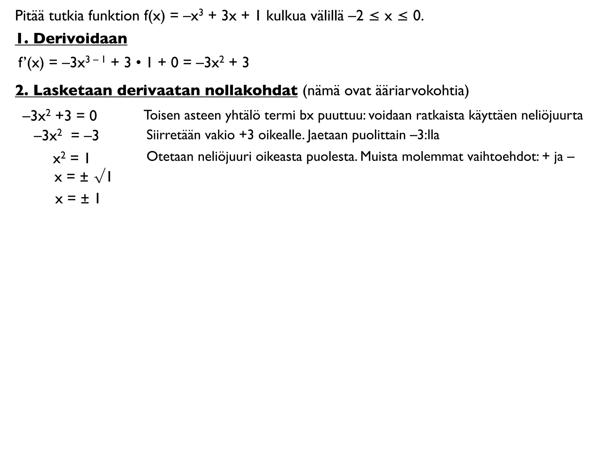 Pitää tutkia funktion f(x) = –x3 + 3x + 1 kulkua välillä –2 ≤ x ≤ 0.
1. Derivoidaan
f’(x) = –3x3 – 1 + 3 • 1 + 0 = –3x2 + 3
2. Lasketaan derivaatan nollakohdat (nämä ovat ääriarvokohtia)
 –3x2 +3 = 0         Toisen asteen yhtälö termi bx puuttuu: voidaan ratkaista käyttäen neliöjuurta
  –3x2 = –3          Siirretään vakio +3 oikealle. Jaetaan puolittain –3:lla
     x2 = 1          Otetaan neliöjuuri oikeasta puolesta. Muista molemmat vaihtoehdot: + ja –
      x = ± √1
      x=±1
 