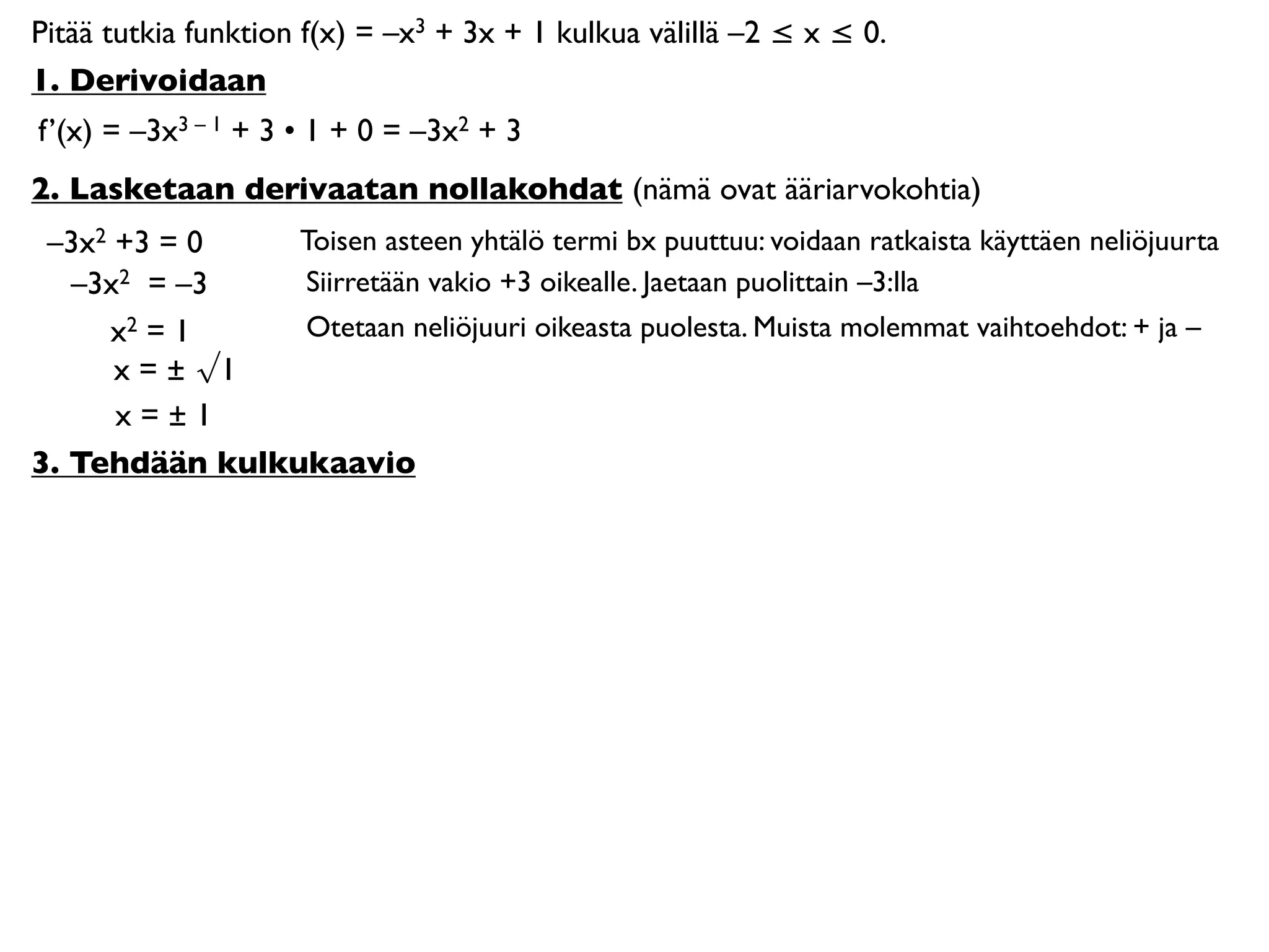 Pitää tutkia funktion f(x) = –x3 + 3x + 1 kulkua välillä –2 ≤ x ≤ 0.
1. Derivoidaan
f’(x) = –3x3 – 1 + 3 • 1 + 0 = –3x2 + 3
2. Lasketaan derivaatan nollakohdat (nämä ovat ääriarvokohtia)
 –3x2 +3 = 0    Toisen asteen yhtälö termi bx puuttuu: voidaan ratkaista käyttäen neliöjuurta
   –3x2 = –3    Siirretään vakio +3 oikealle. Jaetaan puolittain –3:lla
     x2 = 1     Otetaan neliöjuuri oikeasta puolesta. Muista molemmat vaihtoehdot: + ja –
      x = ± √1
      x=±1
3. Tehdään kulkukaavio
 