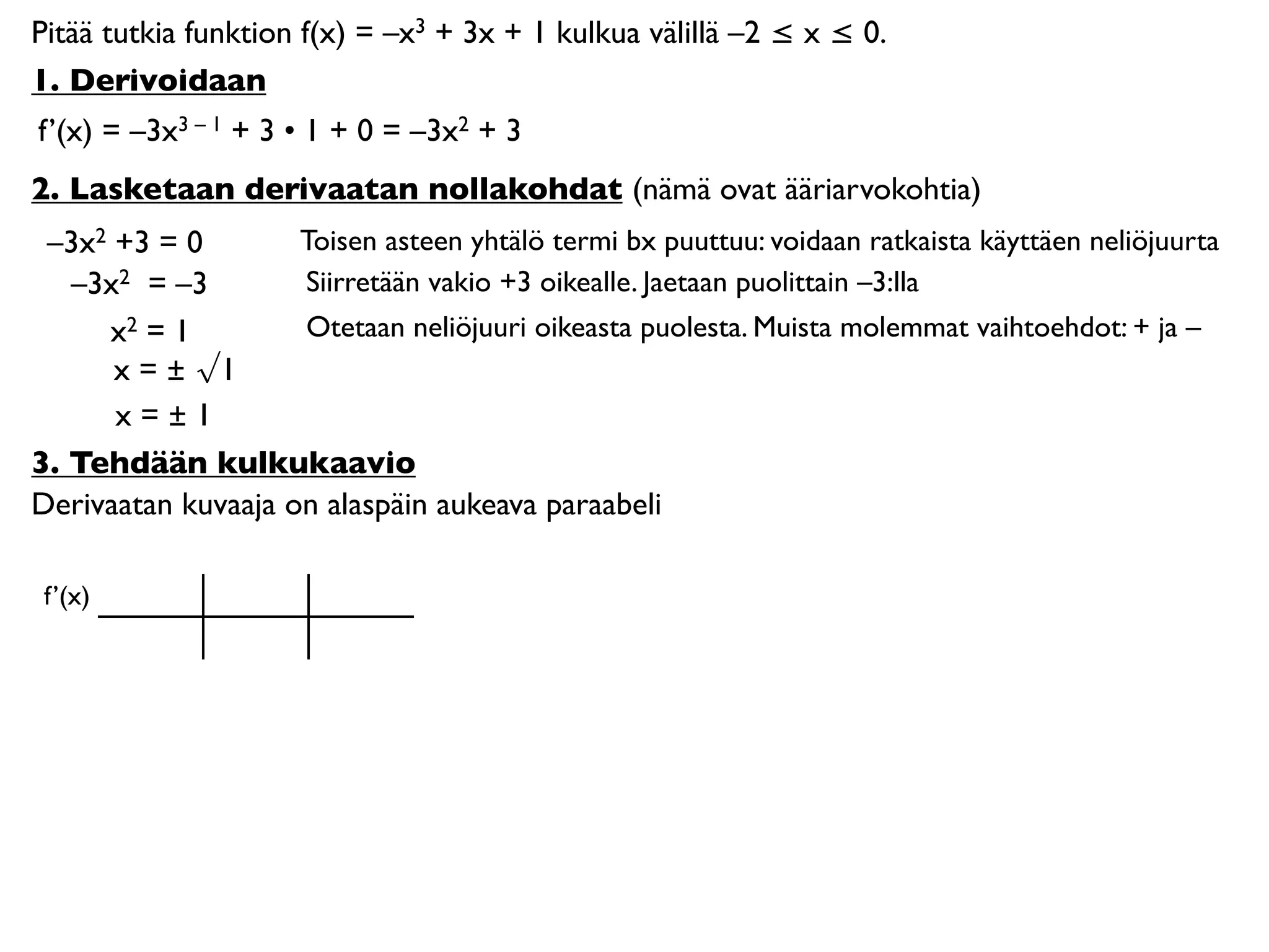 Pitää tutkia funktion f(x) = –x3 + 3x + 1 kulkua välillä –2 ≤ x ≤ 0.
1. Derivoidaan
f’(x) = –3x3 – 1 + 3 • 1 + 0 = –3x2 + 3
2. Lasketaan derivaatan nollakohdat (nämä ovat ääriarvokohtia)
 –3x2 +3 = 0        Toisen asteen yhtälö termi bx puuttuu: voidaan ratkaista käyttäen neliöjuurta
   –3x2 = –3        Siirretään vakio +3 oikealle. Jaetaan puolittain –3:lla
     x2 = 1         Otetaan neliöjuuri oikeasta puolesta. Muista molemmat vaihtoehdot: + ja –
      x = ± √1
      x=±1
3. Tehdään kulkukaavio
Derivaatan kuvaaja on alaspäin aukeava paraabeli

 f’(x)
 