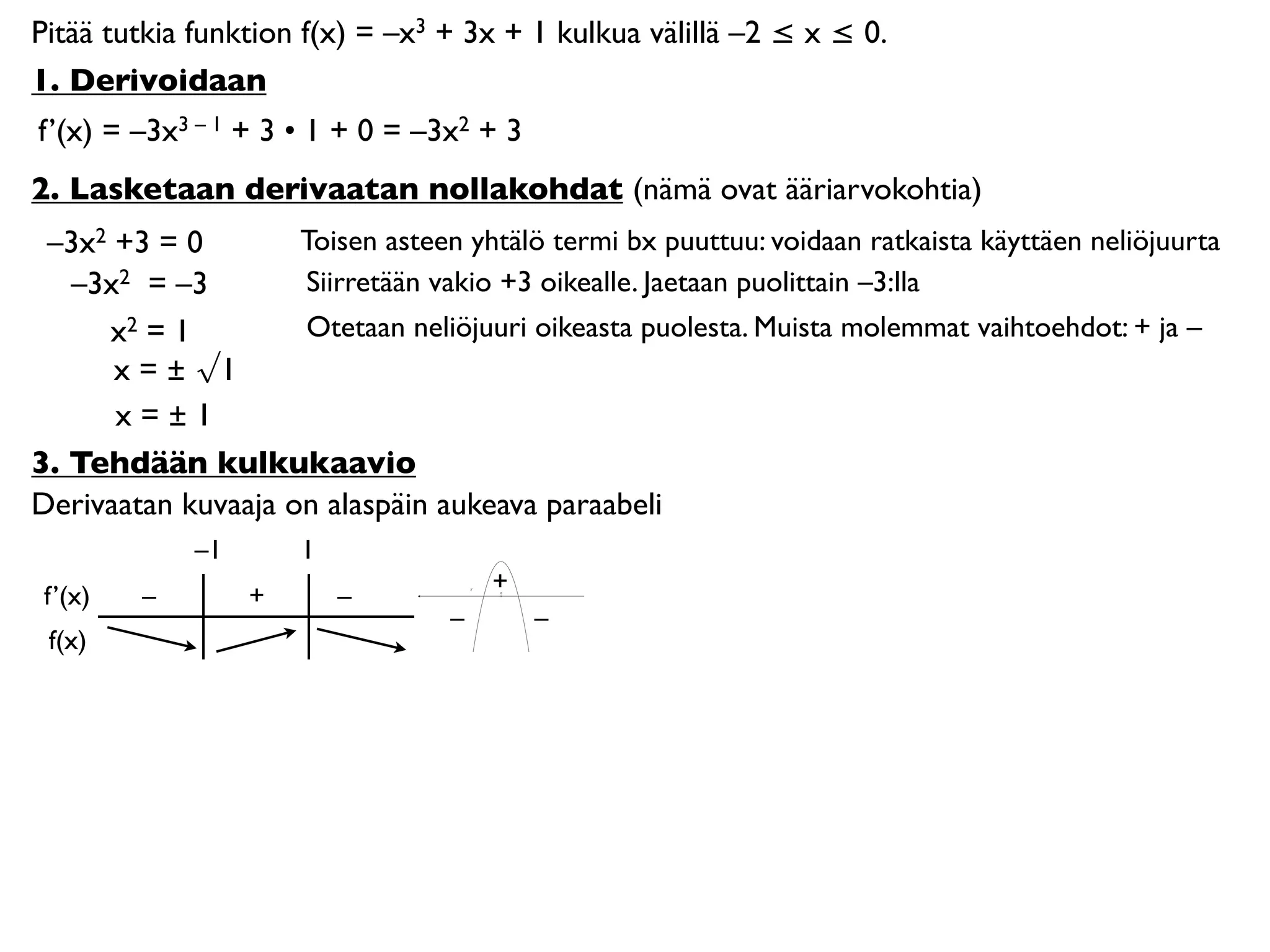Pitää tutkia funktion f(x) = –x3 + 3x + 1 kulkua välillä –2 ≤ x ≤ 0.
1. Derivoidaan
f’(x) = –3x3 – 1 + 3 • 1 + 0 = –3x2 + 3
2. Lasketaan derivaatan nollakohdat (nämä ovat ääriarvokohtia)
 –3x2 +3 = 0        Toisen asteen yhtälö termi bx puuttuu: voidaan ratkaista käyttäen neliöjuurta
   –3x2 = –3        Siirretään vakio +3 oikealle. Jaetaan puolittain –3:lla
     x2 = 1         Otetaan neliöjuuri oikeasta puolesta. Muista molemmat vaihtoehdot: + ja –
      x = ± √1
      x=±1
3. Tehdään kulkukaavio
Derivaatan kuvaaja on alaspäin aukeava paraabeli
             –1       1
                                      +
 f’(x)   –        +       –           0




                                  –       –
 f(x)
 