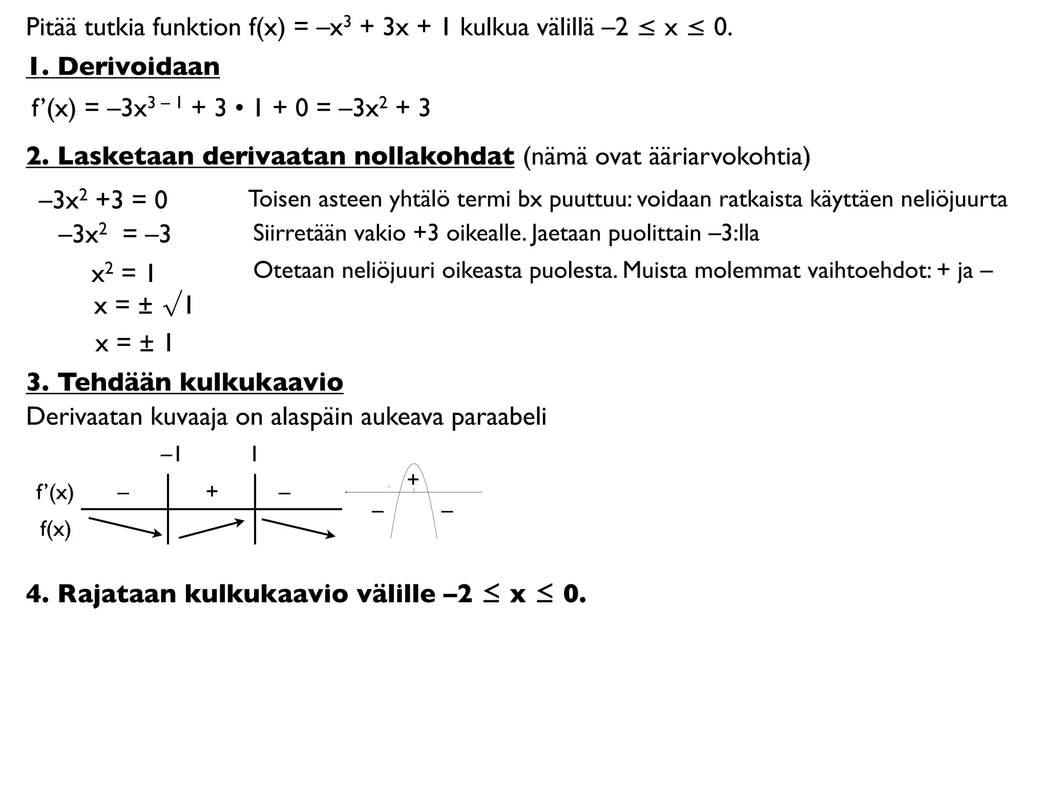 Pitää tutkia funktion f(x) = –x3 + 3x + 1 kulkua välillä –2 ≤ x ≤ 0.
1. Derivoidaan
f’(x) = –3x3 – 1 + 3 • 1 + 0 = –3x2 + 3
2. Lasketaan derivaatan nollakohdat (nämä ovat ääriarvokohtia)
 –3x2 +3 = 0        Toisen asteen yhtälö termi bx puuttuu: voidaan ratkaista käyttäen neliöjuurta
   –3x2 = –3        Siirretään vakio +3 oikealle. Jaetaan puolittain –3:lla
     x2 = 1         Otetaan neliöjuuri oikeasta puolesta. Muista molemmat vaihtoehdot: + ja –
      x = ± √1
      x=±1
3. Tehdään kulkukaavio
Derivaatan kuvaaja on alaspäin aukeava paraabeli
             –1       1
                                      +
 f’(x)   –        +       –           0




                                  –       –
 f(x)

4. Rajataan kulkukaavio välille –2 ≤ x ≤ 0.
 