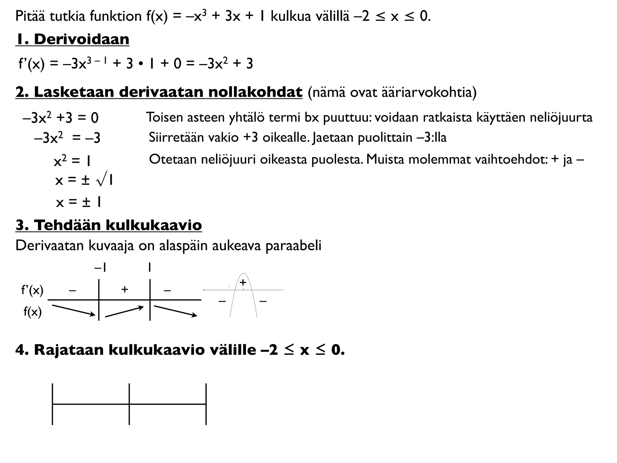 Pitää tutkia funktion f(x) = –x3 + 3x + 1 kulkua välillä –2 ≤ x ≤ 0.
1. Derivoidaan
f’(x) = –3x3 – 1 + 3 • 1 + 0 = –3x2 + 3
2. Lasketaan derivaatan nollakohdat (nämä ovat ääriarvokohtia)
 –3x2 +3 = 0        Toisen asteen yhtälö termi bx puuttuu: voidaan ratkaista käyttäen neliöjuurta
   –3x2 = –3        Siirretään vakio +3 oikealle. Jaetaan puolittain –3:lla
     x2 = 1         Otetaan neliöjuuri oikeasta puolesta. Muista molemmat vaihtoehdot: + ja –
      x = ± √1
      x=±1
3. Tehdään kulkukaavio
Derivaatan kuvaaja on alaspäin aukeava paraabeli
             –1       1
                                      +
 f’(x)   –        +       –           0




                                  –       –
 f(x)

4. Rajataan kulkukaavio välille –2 ≤ x ≤ 0.
 