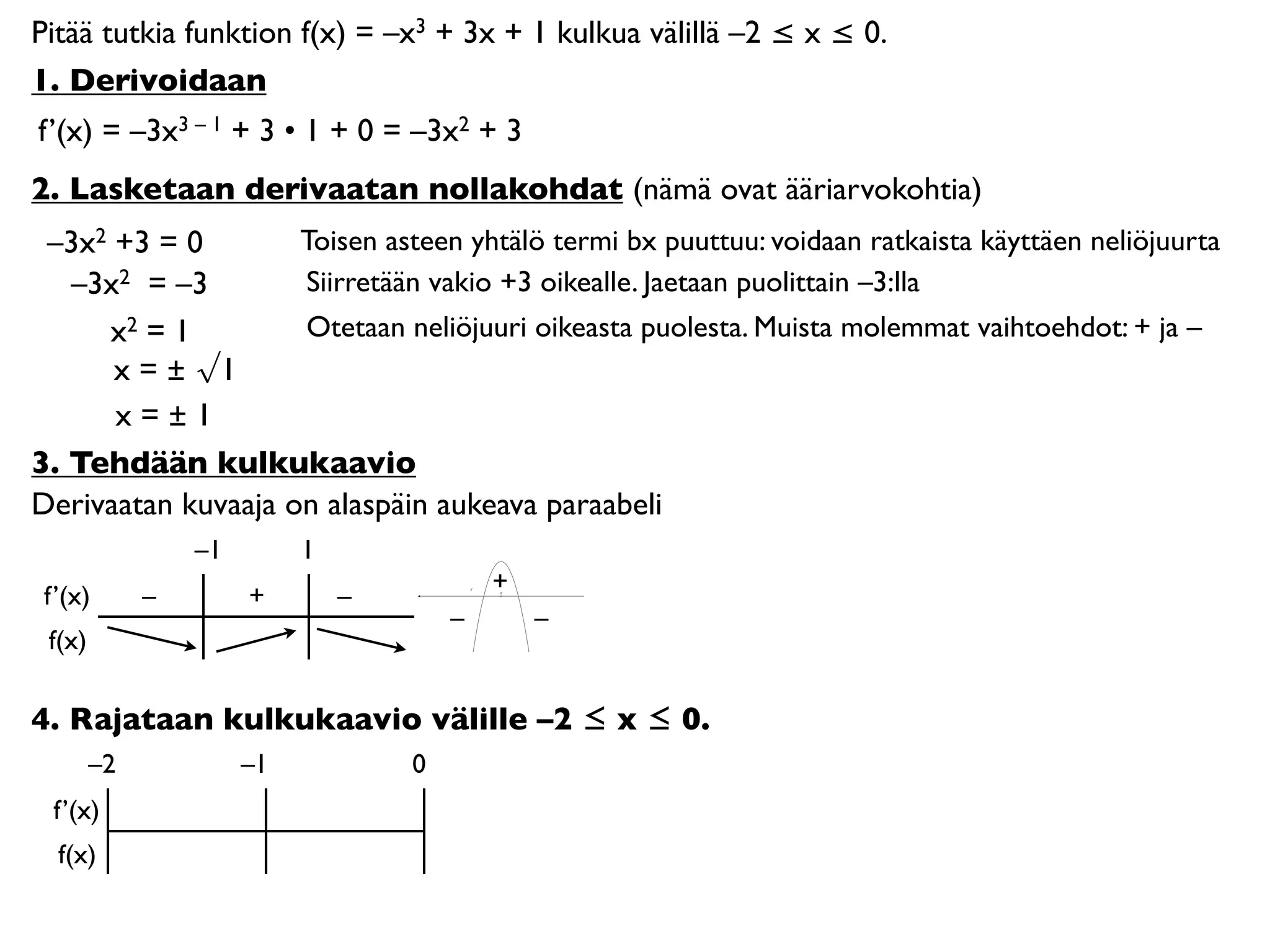 Pitää tutkia funktion f(x) = –x3 + 3x + 1 kulkua välillä –2 ≤ x ≤ 0.
1. Derivoidaan
f’(x) = –3x3 – 1 + 3 • 1 + 0 = –3x2 + 3
2. Lasketaan derivaatan nollakohdat (nämä ovat ääriarvokohtia)
 –3x2 +3 = 0        Toisen asteen yhtälö termi bx puuttuu: voidaan ratkaista käyttäen neliöjuurta
   –3x2 = –3        Siirretään vakio +3 oikealle. Jaetaan puolittain –3:lla
     x2 = 1         Otetaan neliöjuuri oikeasta puolesta. Muista molemmat vaihtoehdot: + ja –
      x = ± √1
      x=±1
3. Tehdään kulkukaavio
Derivaatan kuvaaja on alaspäin aukeava paraabeli
                 –1        1
                                           +
 f’(x)       –        +        –           0




                                       –       –
 f(x)

4. Rajataan kulkukaavio välille –2 ≤ x ≤ 0.
        –2            –1           0
  f’(x)
  f(x)
 