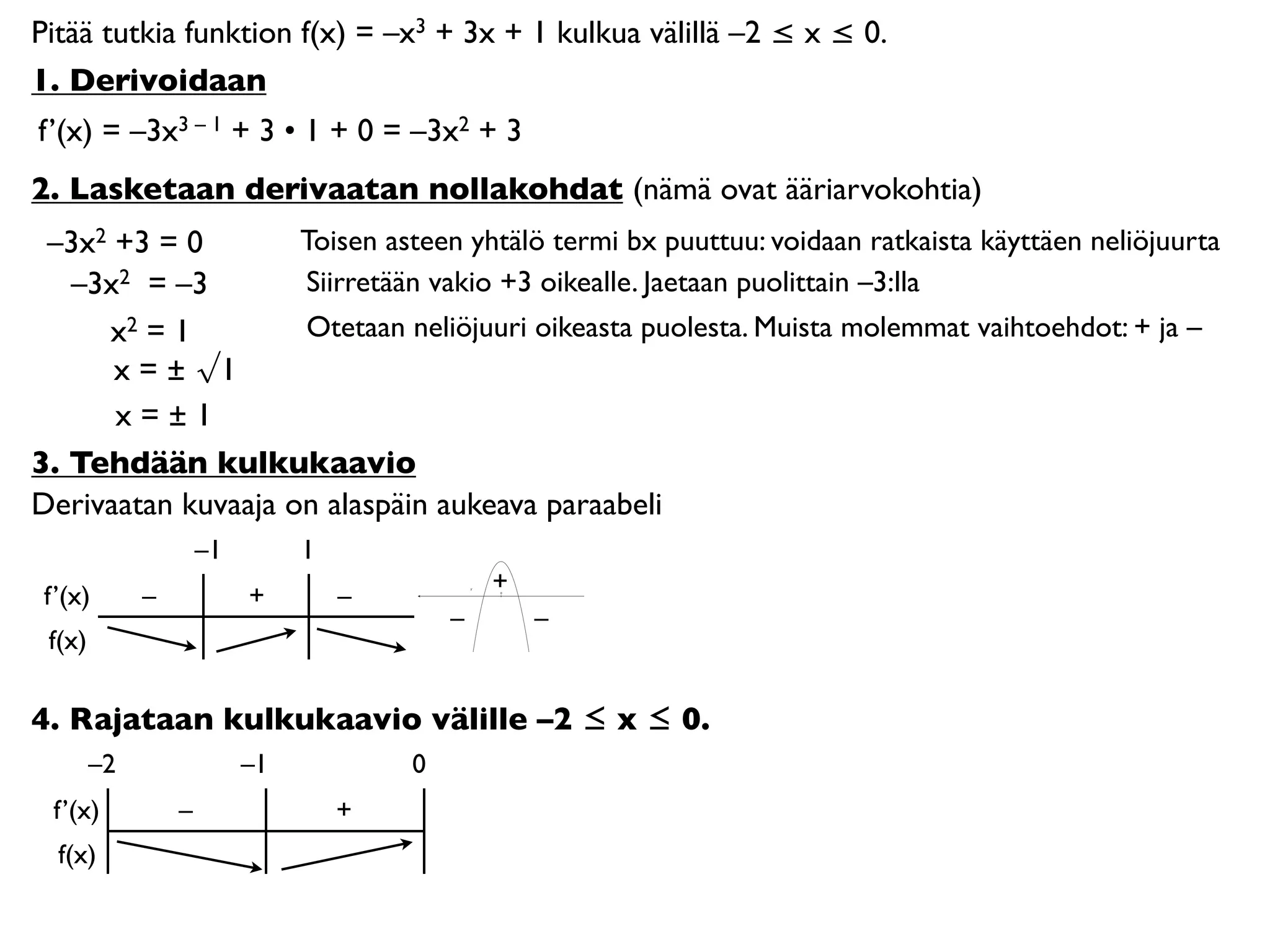 Pitää tutkia funktion f(x) = –x3 + 3x + 1 kulkua välillä –2 ≤ x ≤ 0.
1. Derivoidaan
f’(x) = –3x3 – 1 + 3 • 1 + 0 = –3x2 + 3
2. Lasketaan derivaatan nollakohdat (nämä ovat ääriarvokohtia)
 –3x2 +3 = 0        Toisen asteen yhtälö termi bx puuttuu: voidaan ratkaista käyttäen neliöjuurta
   –3x2 = –3        Siirretään vakio +3 oikealle. Jaetaan puolittain –3:lla
     x2 = 1         Otetaan neliöjuuri oikeasta puolesta. Muista molemmat vaihtoehdot: + ja –
      x = ± √1
      x=±1
3. Tehdään kulkukaavio
Derivaatan kuvaaja on alaspäin aukeava paraabeli
                     –1        1
                                               +
 f’(x)       –            +        –           0




                                           –       –
 f(x)

4. Rajataan kulkukaavio välille –2 ≤ x ≤ 0.
        –2                –1           0
  f’(x)          –                 +
  f(x)
 