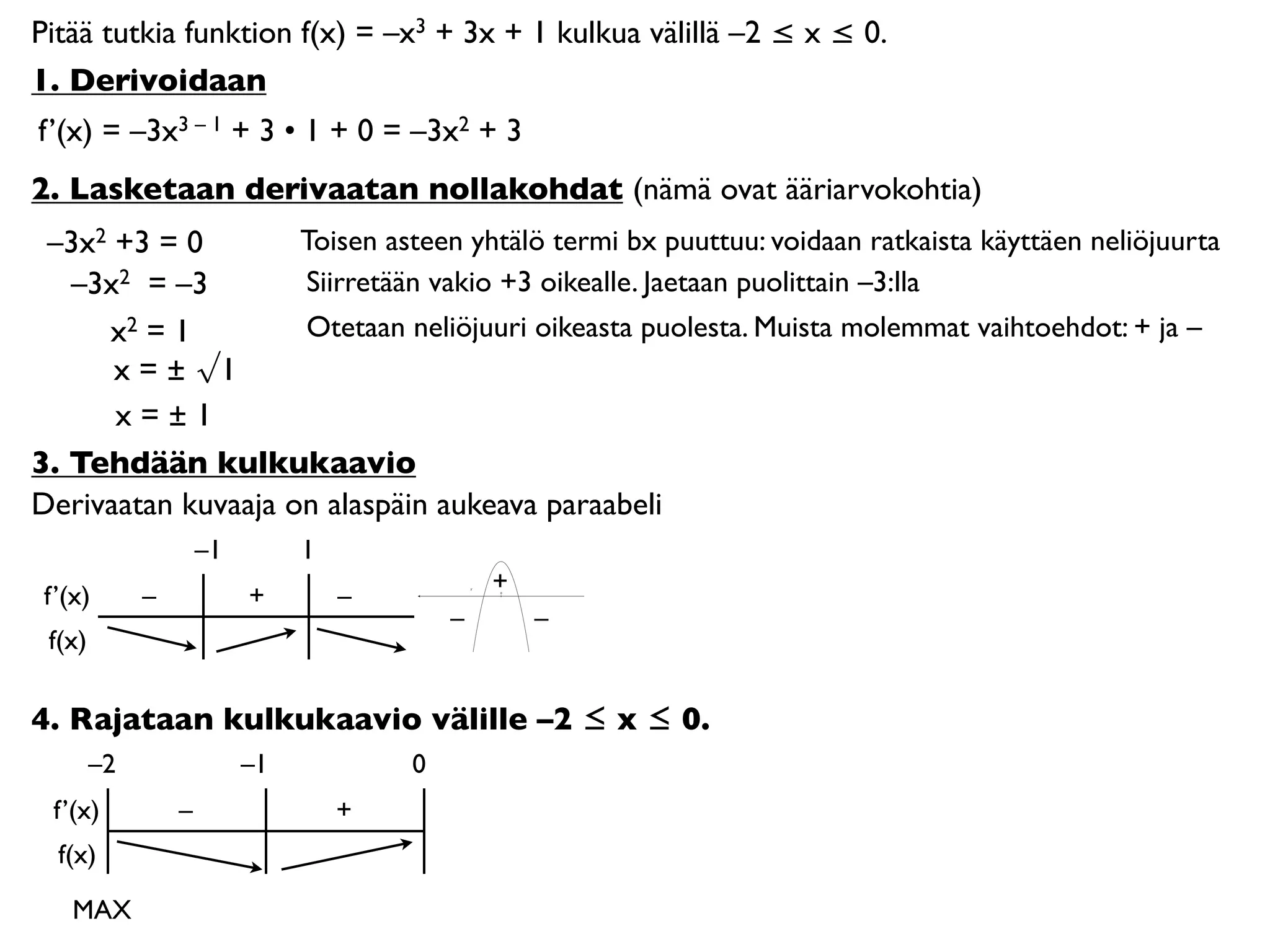 Pitää tutkia funktion f(x) = –x3 + 3x + 1 kulkua välillä –2 ≤ x ≤ 0.
1. Derivoidaan
f’(x) = –3x3 – 1 + 3 • 1 + 0 = –3x2 + 3
2. Lasketaan derivaatan nollakohdat (nämä ovat ääriarvokohtia)
 –3x2 +3 = 0        Toisen asteen yhtälö termi bx puuttuu: voidaan ratkaista käyttäen neliöjuurta
   –3x2 = –3        Siirretään vakio +3 oikealle. Jaetaan puolittain –3:lla
     x2 = 1         Otetaan neliöjuuri oikeasta puolesta. Muista molemmat vaihtoehdot: + ja –
      x = ± √1
      x=±1
3. Tehdään kulkukaavio
Derivaatan kuvaaja on alaspäin aukeava paraabeli
                     –1        1
                                               +
 f’(x)       –            +        –           0




                                           –       –
 f(x)

4. Rajataan kulkukaavio välille –2 ≤ x ≤ 0.
        –2                –1           0
  f’(x)          –                 +
  f(x)

    MAX
 