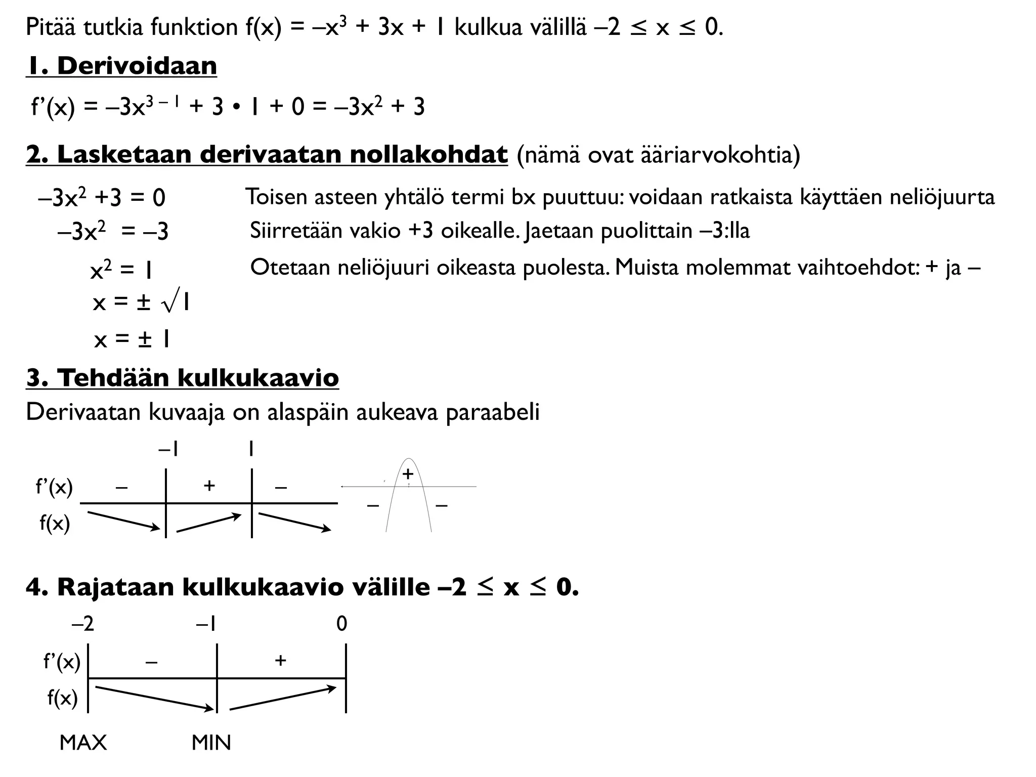 Pitää tutkia funktion f(x) = –x3 + 3x + 1 kulkua välillä –2 ≤ x ≤ 0.
1. Derivoidaan
f’(x) = –3x3 – 1 + 3 • 1 + 0 = –3x2 + 3
2. Lasketaan derivaatan nollakohdat (nämä ovat ääriarvokohtia)
 –3x2 +3 = 0        Toisen asteen yhtälö termi bx puuttuu: voidaan ratkaista käyttäen neliöjuurta
   –3x2 = –3        Siirretään vakio +3 oikealle. Jaetaan puolittain –3:lla
     x2 = 1         Otetaan neliöjuuri oikeasta puolesta. Muista molemmat vaihtoehdot: + ja –
      x = ± √1
      x=±1
3. Tehdään kulkukaavio
Derivaatan kuvaaja on alaspäin aukeava paraabeli
                     –1         1
                                                +
 f’(x)       –            +         –           0




                                            –       –
 f(x)

4. Rajataan kulkukaavio välille –2 ≤ x ≤ 0.
        –2                –1            0
  f’(x)          –                  +
  f(x)

    MAX                   MIN
 