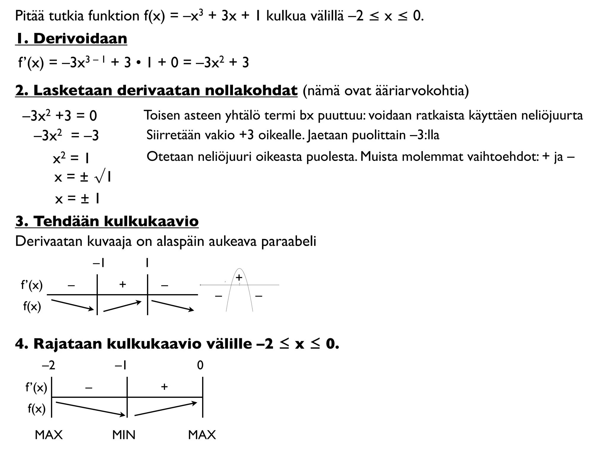 Pitää tutkia funktion f(x) = –x3 + 3x + 1 kulkua välillä –2 ≤ x ≤ 0.
1. Derivoidaan
f’(x) = –3x3 – 1 + 3 • 1 + 0 = –3x2 + 3
2. Lasketaan derivaatan nollakohdat (nämä ovat ääriarvokohtia)
 –3x2 +3 = 0        Toisen asteen yhtälö termi bx puuttuu: voidaan ratkaista käyttäen neliöjuurta
   –3x2 = –3        Siirretään vakio +3 oikealle. Jaetaan puolittain –3:lla
     x2 = 1         Otetaan neliöjuuri oikeasta puolesta. Muista molemmat vaihtoehdot: + ja –
      x = ± √1
      x=±1
3. Tehdään kulkukaavio
Derivaatan kuvaaja on alaspäin aukeava paraabeli
                     –1         1
                                                +
 f’(x)       –            +         –           0




                                            –       –
 f(x)

4. Rajataan kulkukaavio välille –2 ≤ x ≤ 0.
        –2                –1            0
  f’(x)          –                  +
  f(x)

    MAX                   MIN           MAX
 