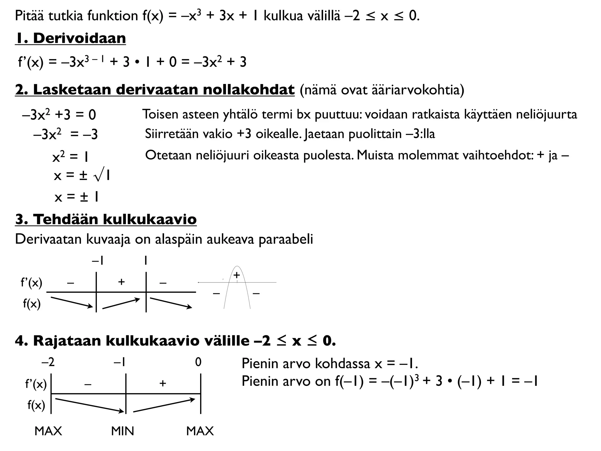 Pitää tutkia funktion f(x) = –x3 + 3x + 1 kulkua välillä –2 ≤ x ≤ 0.
1. Derivoidaan
f’(x) = –3x3 – 1 + 3 • 1 + 0 = –3x2 + 3
2. Lasketaan derivaatan nollakohdat (nämä ovat ääriarvokohtia)
 –3x2 +3 = 0        Toisen asteen yhtälö termi bx puuttuu: voidaan ratkaista käyttäen neliöjuurta
   –3x2 = –3        Siirretään vakio +3 oikealle. Jaetaan puolittain –3:lla
     x2 = 1         Otetaan neliöjuuri oikeasta puolesta. Muista molemmat vaihtoehdot: + ja –
      x = ± √1
      x=±1
3. Tehdään kulkukaavio
Derivaatan kuvaaja on alaspäin aukeava paraabeli
              –1         1
                                       +
 f’(x)    –        +         –         0




                                   –       –
 f(x)

4. Rajataan kulkukaavio välille –2 ≤ x ≤ 0.
     –2      –1        0      Pienin arvo kohdassa x = –1.
 f’(x)   –        +           Pienin arvo on f(–1) = –(–1)3 + 3 • (–1) + 1 = –1
  f(x)

    MAX            MIN           MAX
 