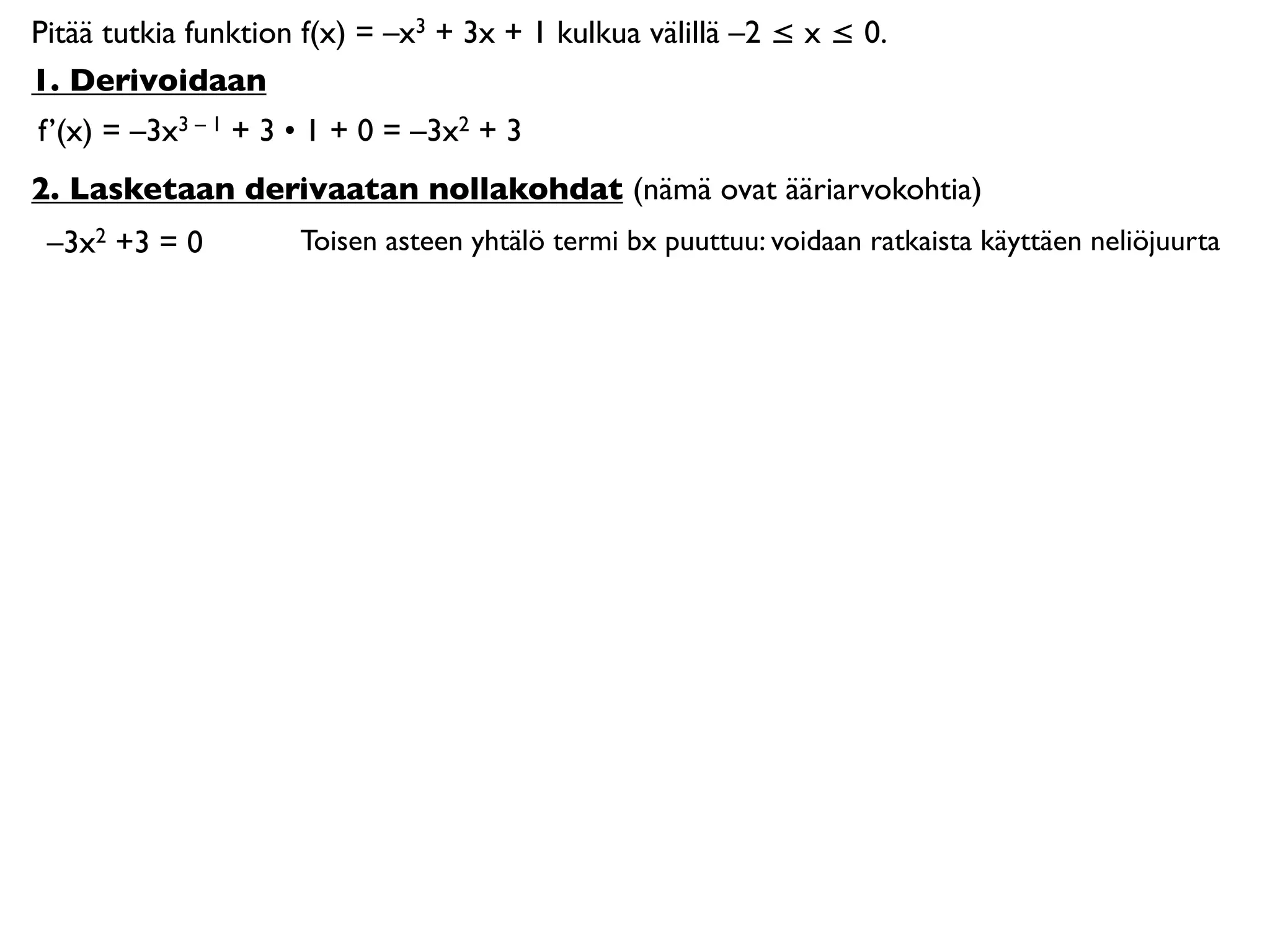 Pitää tutkia funktion f(x) = –x3 + 3x + 1 kulkua välillä –2 ≤ x ≤ 0.
1. Derivoidaan
f’(x) = –3x3 – 1 + 3 • 1 + 0 = –3x2 + 3
2. Lasketaan derivaatan nollakohdat (nämä ovat ääriarvokohtia)
 –3x2 +3 = 0         Toisen asteen yhtälö termi bx puuttuu: voidaan ratkaista käyttäen neliöjuurta
 