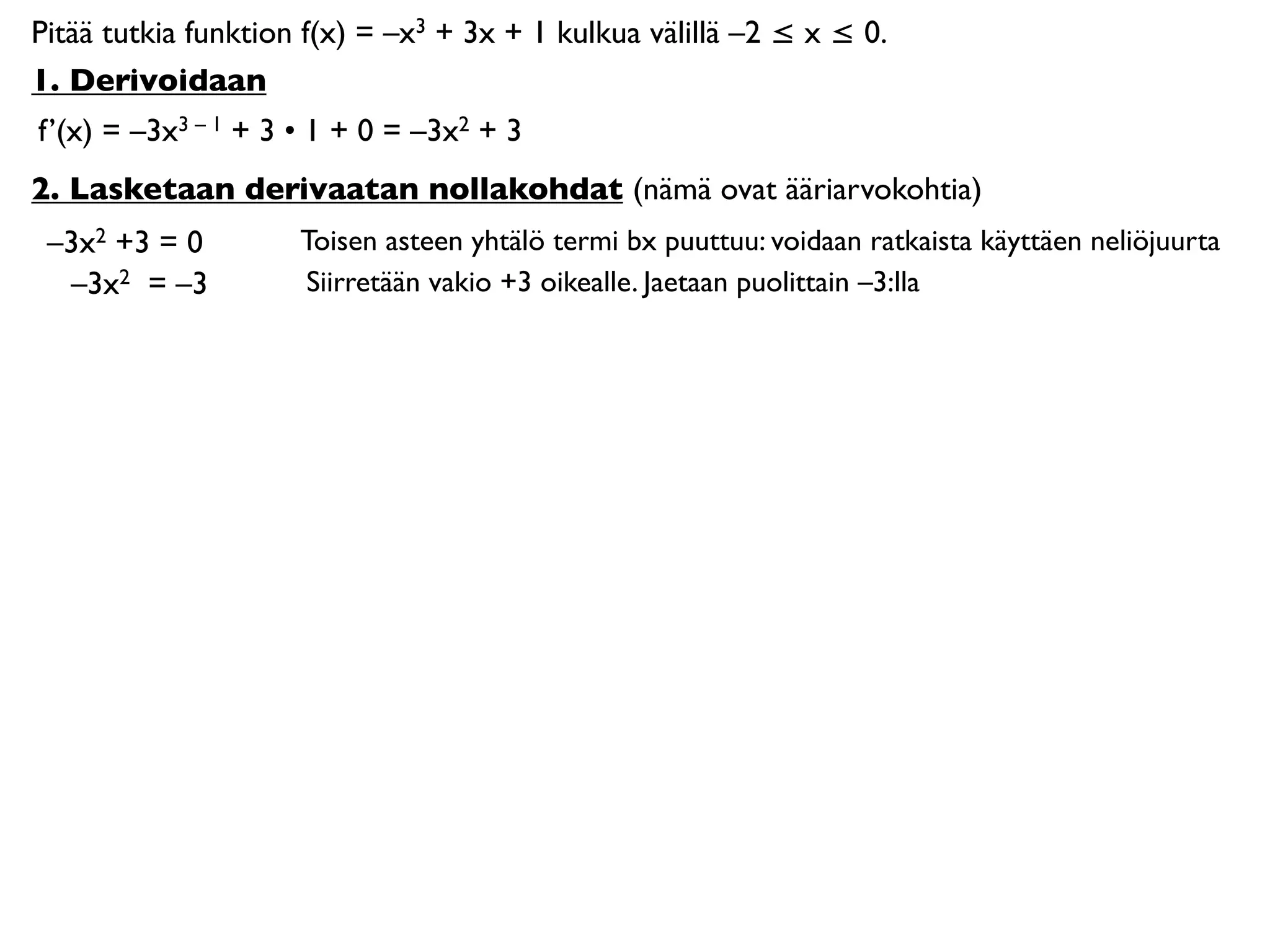 Pitää tutkia funktion f(x) = –x3 + 3x + 1 kulkua välillä –2 ≤ x ≤ 0.
1. Derivoidaan
f’(x) = –3x3 – 1 + 3 • 1 + 0 = –3x2 + 3
2. Lasketaan derivaatan nollakohdat (nämä ovat ääriarvokohtia)
 –3x2 +3 = 0         Toisen asteen yhtälö termi bx puuttuu: voidaan ratkaista käyttäen neliöjuurta
  –3x2 = –3          Siirretään vakio +3 oikealle. Jaetaan puolittain –3:lla
 