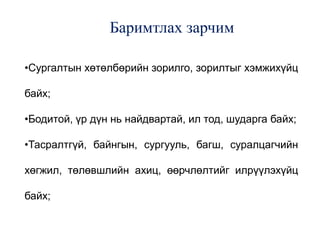 Баримтлах зарчим
•Сургалтын хөтөлбөрийн зорилго, зорилтыг хэмжихүйц
байх;
•Бодитой, үр дүн нь найдвартай, ил тод, шударга байх;
•Тасралтгүй, байнгын, сургууль, багш, суралцагчийн
хөгжил, төлөвшлийн ахиц, өөрчлөлтийг илрүүлэхүйц
байх;
 