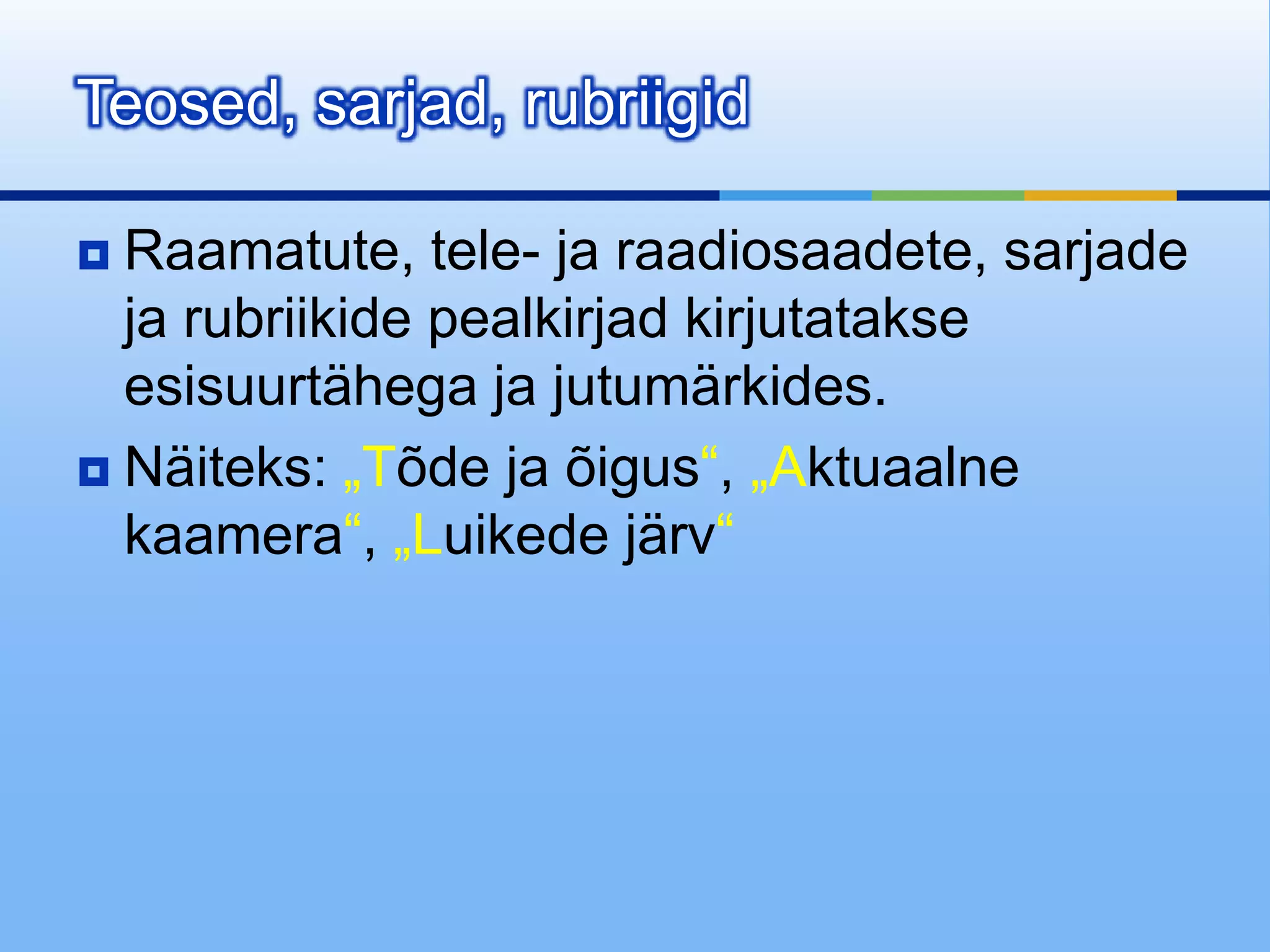 Teosed, sarjad, rubriigid

 Raamatute, tele- ja raadiosaadete, sarjade
  ja rubriikide pealkirjad kirjutatakse
  esisuurtähega ja jutumärkides.
 Näiteks: „Tõde ja õigus“, „Aktuaalne
  kaamera“, „Luikede järv“
 
