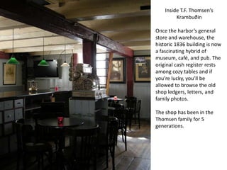 Inside T.F. Thomsen’s
         Krambuðin

Once the harbor’s general
store and warehouse, the
historic 1836 building is now
a fascinating hybrid of
museum, café, and pub. The
original cash register rests
among cozy tables and if
you’re lucky, you’ll be
allowed to browse the old
shop ledgers, letters, and
family photos.

The shop has been in the
Thomsen family for 5
generations.
 