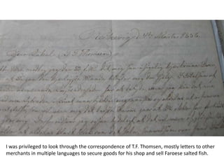 I was privileged to look through the correspondence of T.F. Thomsen, mostly letters to other
merchants in multiple languages to secure goods for his shop and sell Faroese salted fish.
 