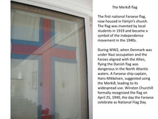 The Merkið flag

The first national Faroese flag,
now housed in Fámjin’s church.
The flag was invented by local
students in 1919 and became a
symbol of the independence
movement in the 1940s.

During WW2, when Denmark was
under Nazi occupation and the
Faroes aligned with the Allies,
flying the Danish flag was
dangerous in the North Atlantic
waters. A Faroese ship captain,
Hans Mikkelsen, suggested using
the Merkið, leading to its
widespread use. Winston Churchill
formally recognized the flag on
April 25, 1940, the day the Faroese
celebrate as National Flag Day.
 