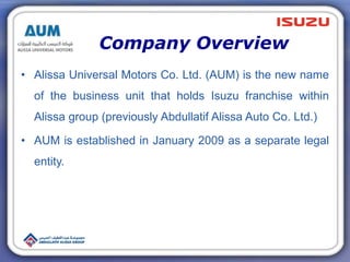 Company Overview
• Alissa Universal Motors Co. Ltd. (AUM) is the new name
of the business unit that holds Isuzu franchise within
Alissa group (previously Abdullatif Alissa Auto Co. Ltd.)
• AUM is established in January 2009 as a separate legal
entity.
 