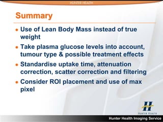 Summary
   Use of Lean Body Mass instead of true
    weight
   Take plasma glucose levels into account,
    tumour type & possible treatment effects
   Standardise uptake time, attenuation
    correction, scatter correction and filtering
   Consider ROI placement and use of max
    pixel



                                  Hunter Health Imaging Service
 