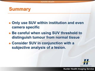 Summary

   Only use SUV within institution and even
    camera specific
   Be careful when using SUV threshold to
    distinguish tumour from normal tissue
   Consider SUV in conjunction with a
    subjective analysis of a lesion.




                                Hunter Health Imaging Service
 