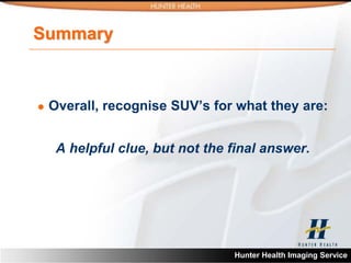 Summary



   Overall, recognise SUV’s for what they are:


     A helpful clue, but not the final answer.




                                 Hunter Health Imaging Service
 