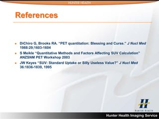 References


   DiChiro G, Brooks RA. “PET quantitation: Blessing and Curse.” J Nucl Med
    1988:29;1603-1604
   S Meikle “Quantitative Methods and Factors Affecting SUV Calculation”
    ANZSNM PET Workshop 2003
   JW Keyes “SUV: Standard Uptake or Silly Useless Value?” J Nucl Med
    36:1836-1839, 1995




                                                     Hunter Health Imaging Service
 