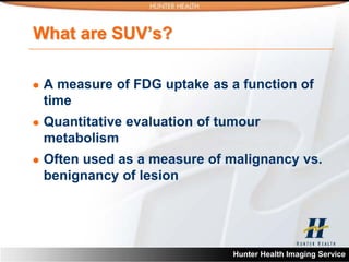 What are SUV’s?

   A measure of FDG uptake as a function of
    time
   Quantitative evaluation of tumour
    metabolism
   Often used as a measure of malignancy vs.
    benignancy of lesion




                                Hunter Health Imaging Service
 