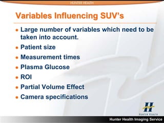 Variables Influencing SUV’s
   Large number of variables which need to be
    taken into account.
   Patient size
   Measurement times
   Plasma Glucose
   ROI
   Partial Volume Effect
   Camera specifications


                                Hunter Health Imaging Service
 