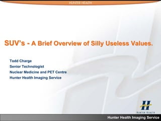 SUV’s - A Brief Overview of Silly Useless Values.

 Todd Charge
 Senior Technologist
 Nuclear Medicine and PET Centre
 Hunter Health Imaging Service




                                   Hunter Health Imaging Service
 