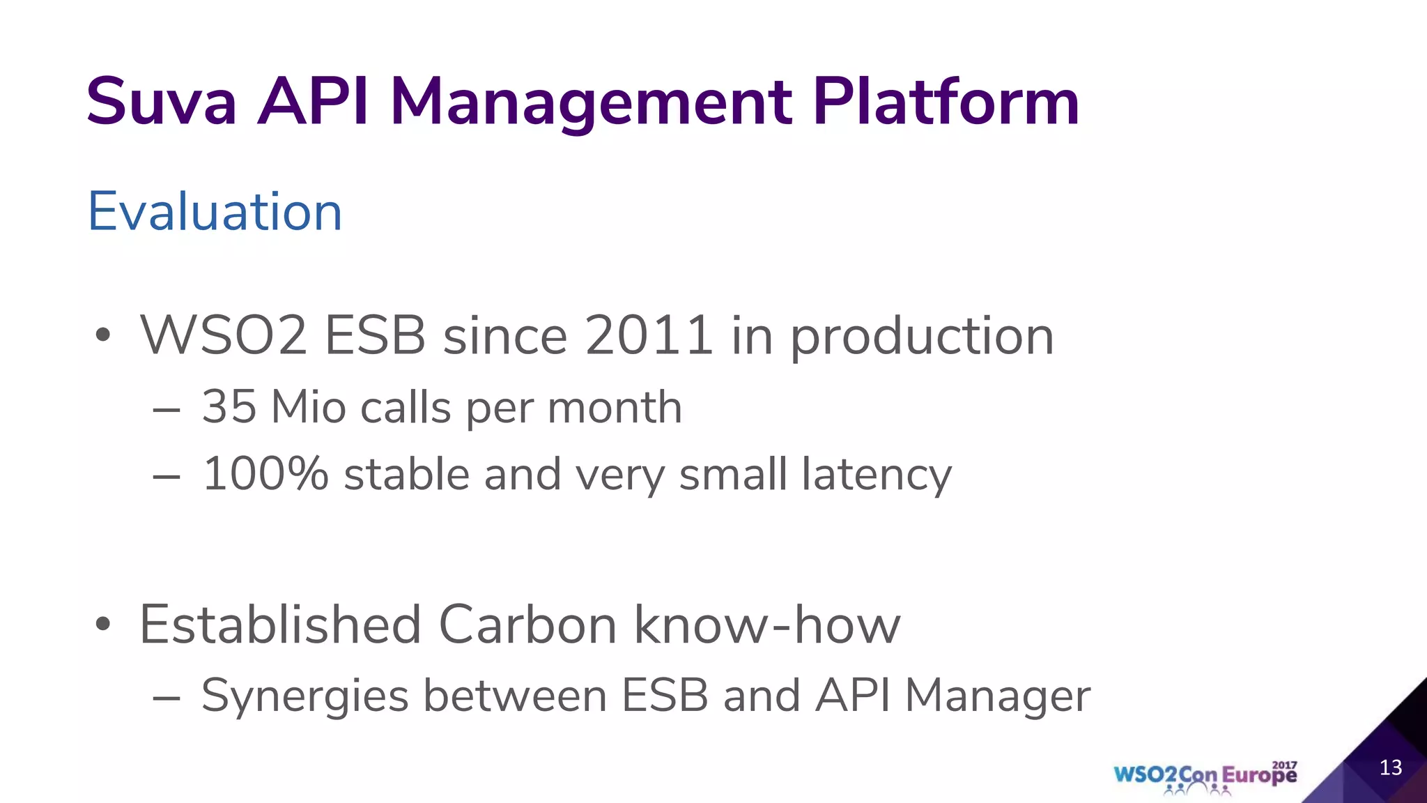 Evaluation
Suva API Management Platform
• WSO2 ESB since 2011 in production
– 35 Mio calls per month
– 100% stable and very small latency
• Established Carbon know-how
– Synergies between ESB and API Manager
 