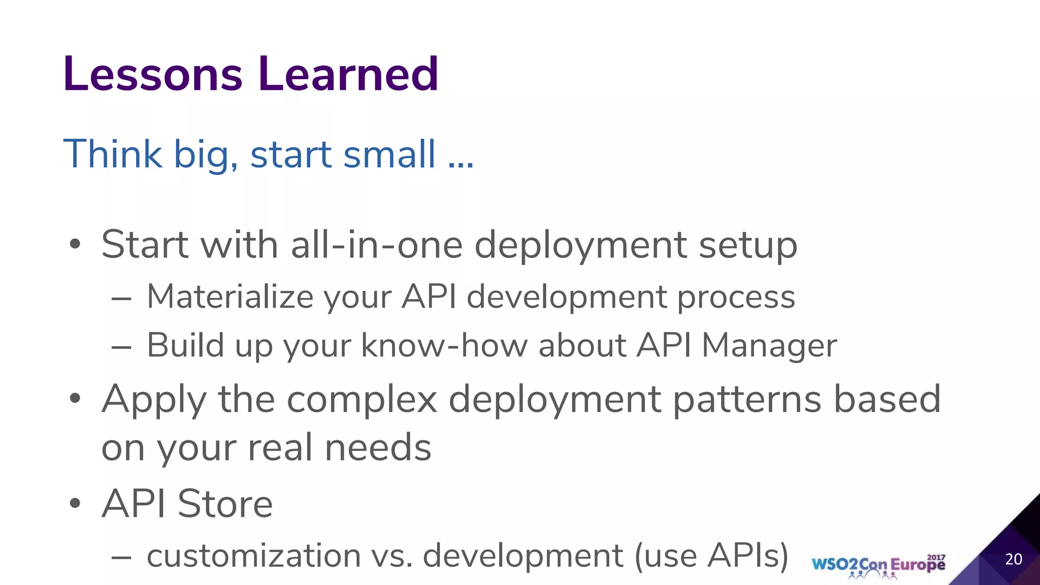 Think big, start small ...
Lessons Learned
• Start with all-in-one deployment setup
– Materialize your API development process
– Build up your know-how about API Manager
• Apply the complex deployment patterns based
on your real needs
• API Store
– customization vs. development (use APIs)
 