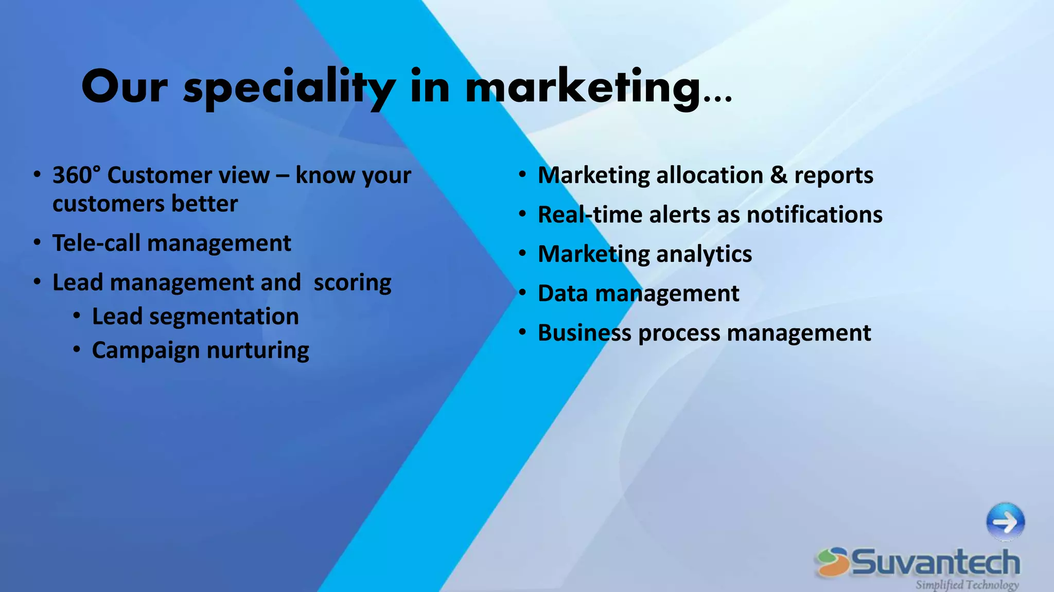 Our speciality in marketing...
• 360° Customer view – know your
customers better
• Tele-call management
• Lead management and scoring
• Lead segmentation
• Campaign nurturing
• Marketing allocation & reports
• Real-time alerts as notifications
• Marketing analytics
• Data management
• Business process management
 