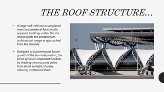 THE ROOF STRUCTURE…
• A large roof trellis structure placed
over the complex of functionally
separate buildings unifies the site
and provides the predominant
architectural image as approached
from the landside
• Designed to accommodate future
growth of the terminal pavilion, the
trellis serves an important function
by shading the structures below
from direct sunlight, thereby
reducing mechanical loads
 